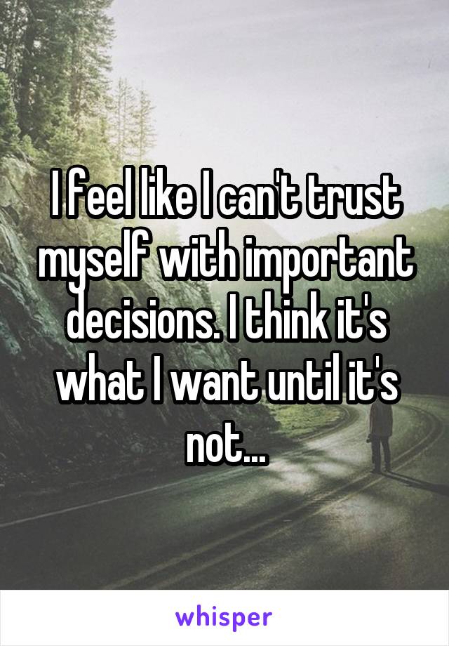 I feel like I can't trust myself with important decisions. I think it's what I want until it's not...