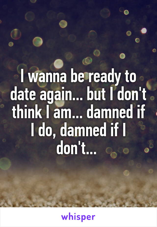 I wanna be ready to date again... but I don't think I am... damned if I do, damned if I don't... 