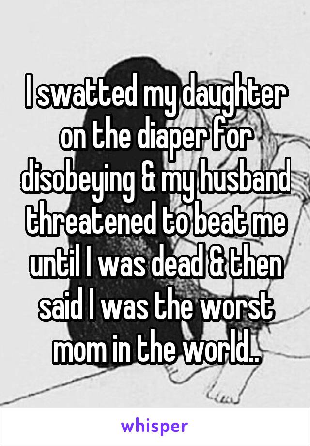 I swatted my daughter on the diaper for disobeying & my husband threatened to beat me until I was dead & then said I was the worst mom in the world..