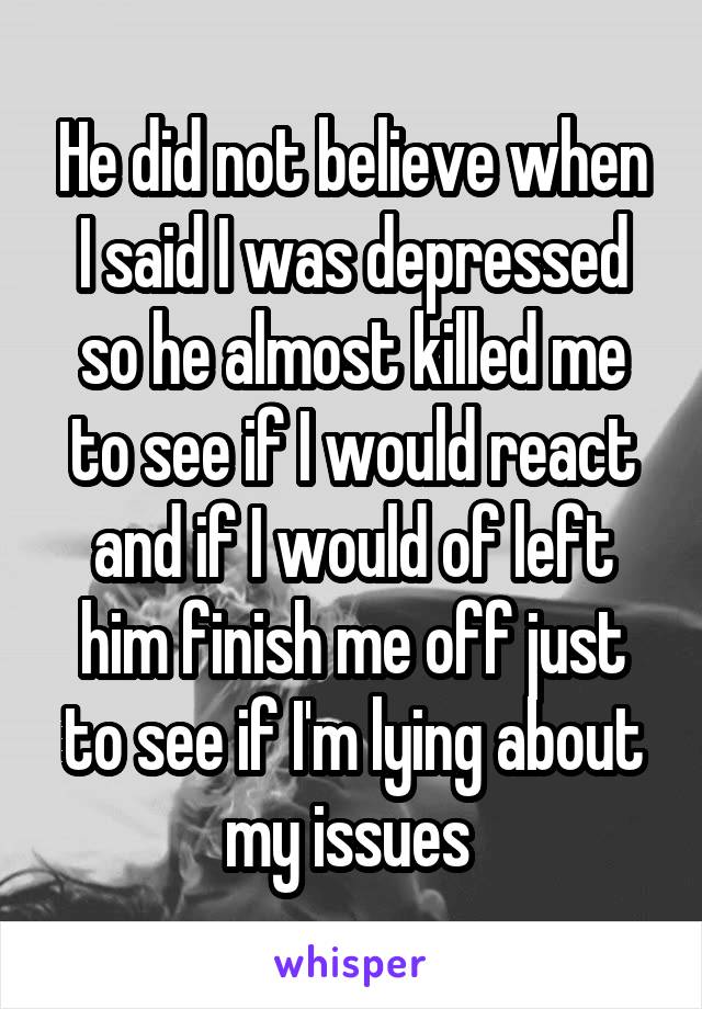 He did not believe when I said I was depressed so he almost killed me to see if I would react and if I would of left him finish me off just to see if I'm lying about my issues 