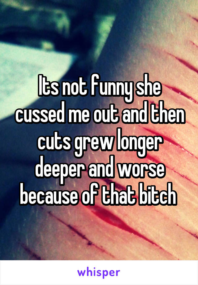 Its not funny she cussed me out and then cuts grew longer deeper and worse because of that bitch 