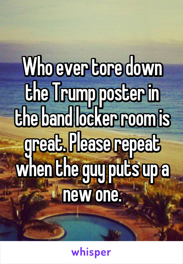 Who ever tore down the Trump poster in the band locker room is great. Please repeat when the guy puts up a new one.
