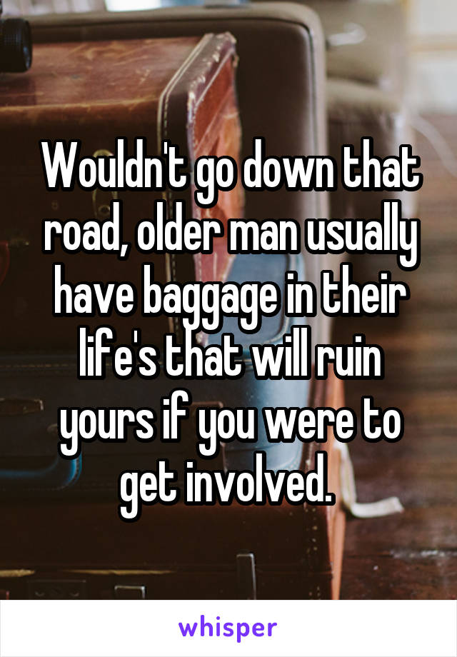 Wouldn't go down that road, older man usually have baggage in their life's that will ruin yours if you were to get involved. 