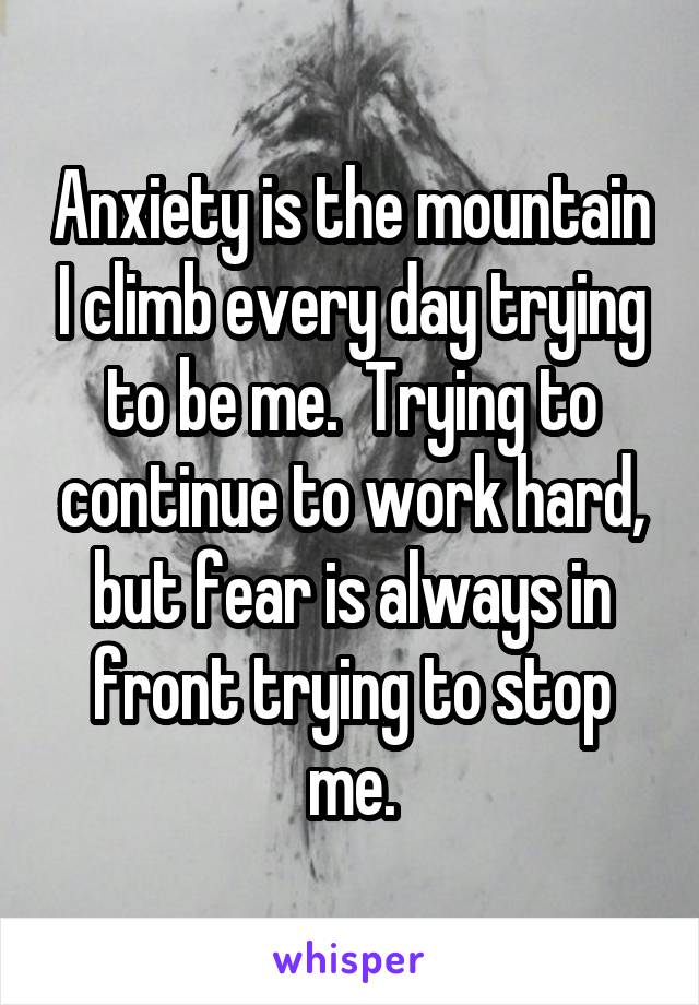 Anxiety is the mountain I climb every day trying to be me.  Trying to continue to work hard, but fear is always in front trying to stop me.