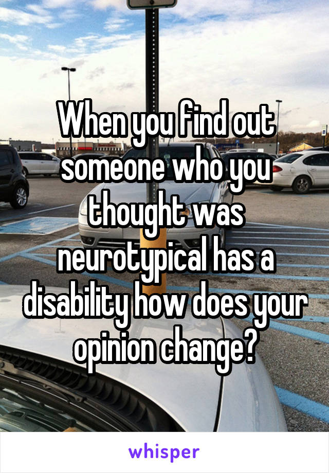 When you find out someone who you thought was neurotypical has a disability how does your opinion change?