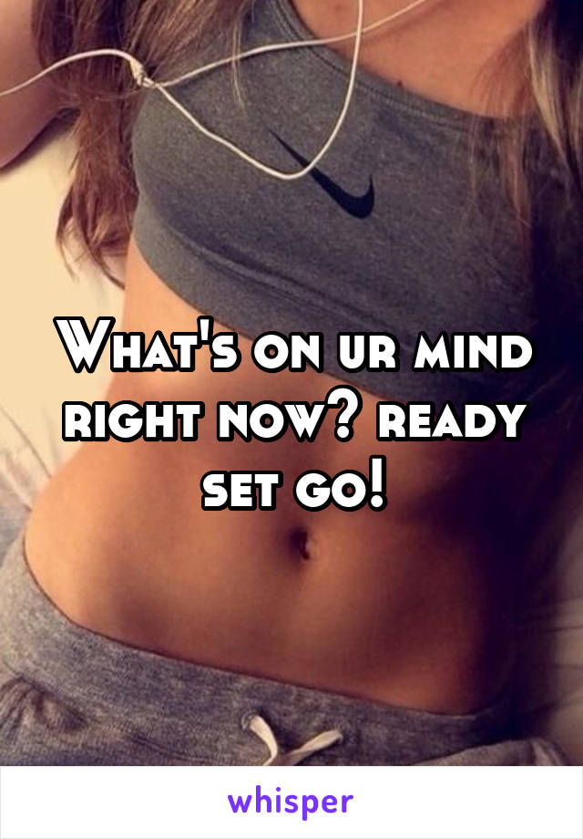 What's on ur mind right now? ready set go!