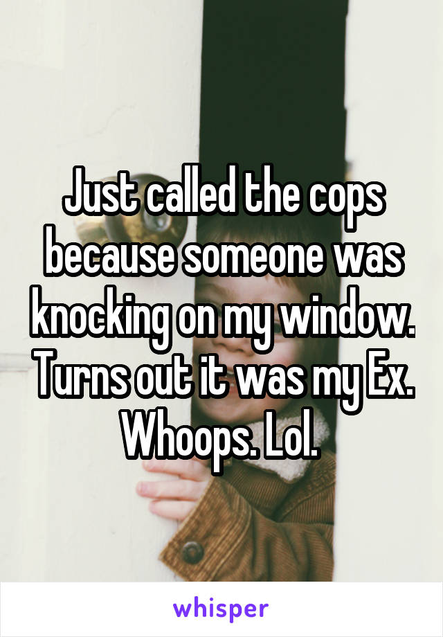 Just called the cops because someone was knocking on my window. Turns out it was my Ex. Whoops. Lol. 