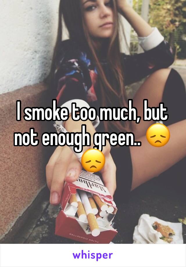 I smoke too much, but not enough green.. 😞😞