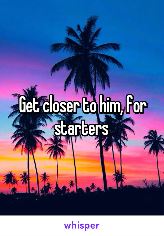 Get closer to him, for starters 