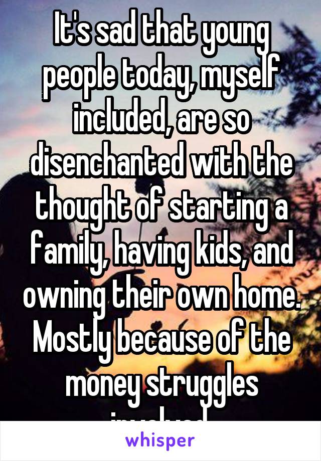 It's sad that young people today, myself included, are so disenchanted with the thought of starting a family, having kids, and owning their own home. Mostly because of the money struggles involved.