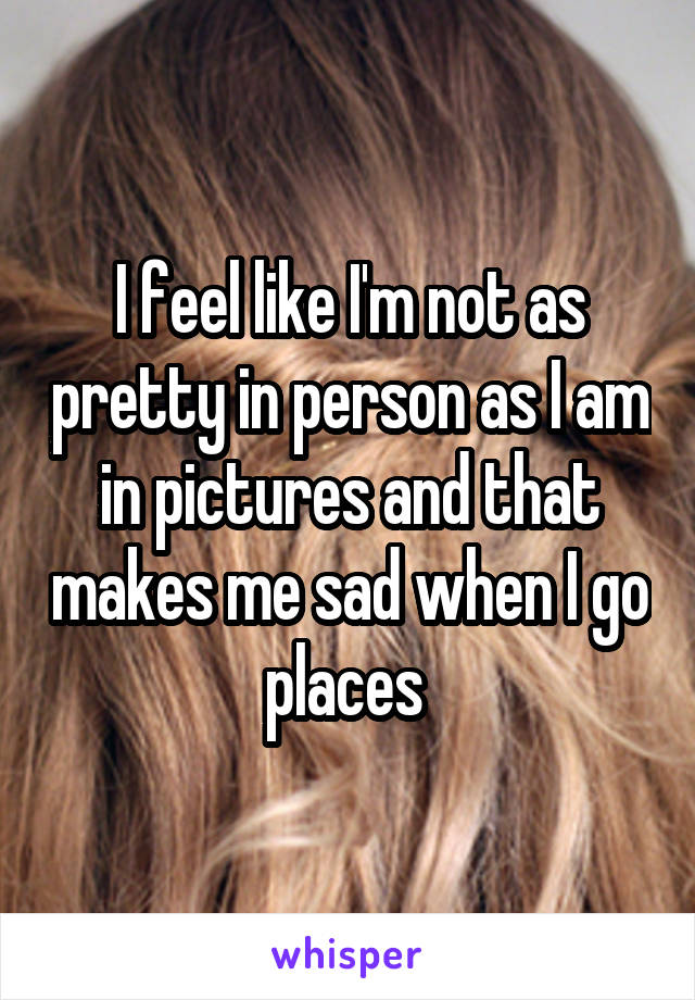 I feel like I'm not as pretty in person as I am in pictures and that makes me sad when I go places 