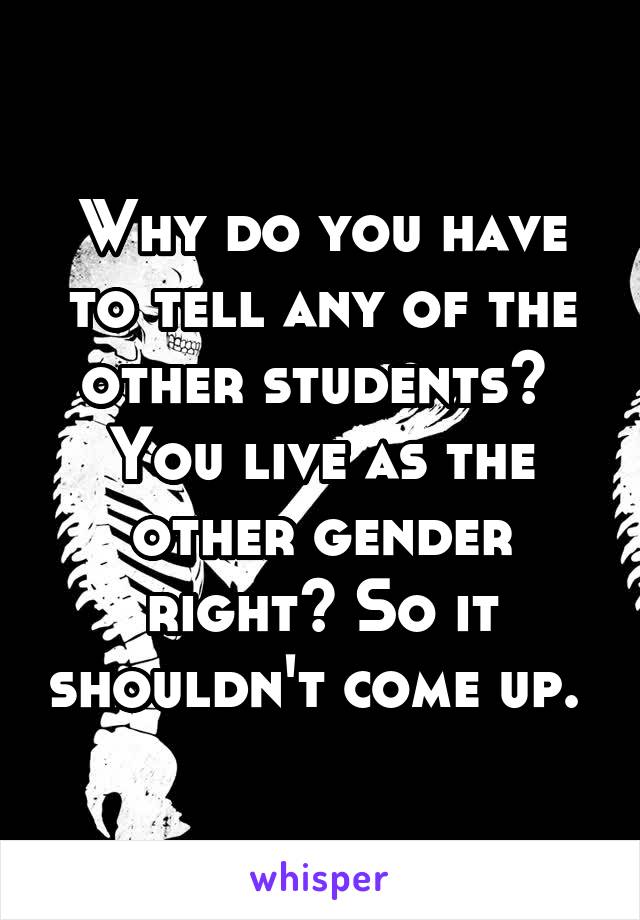 Why do you have to tell any of the other students?  You live as the other gender right? So it shouldn't come up. 