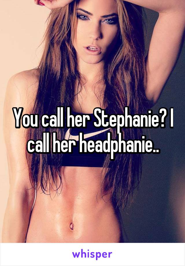 You call her Stephanie? I call her headphanie..