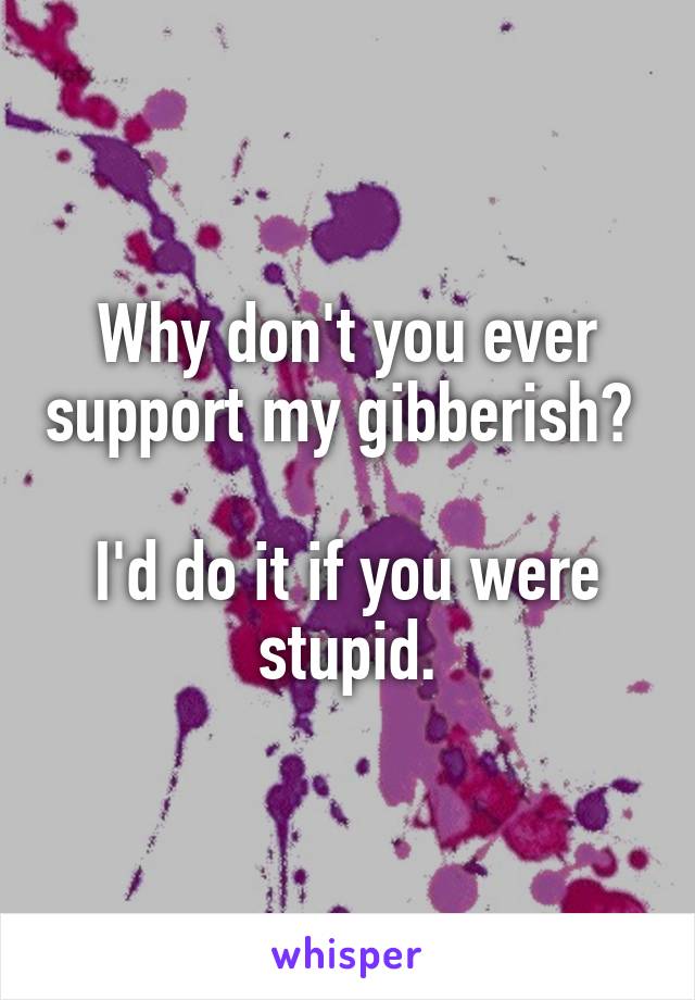 Why don't you ever support my gibberish? 

I'd do it if you were stupid.