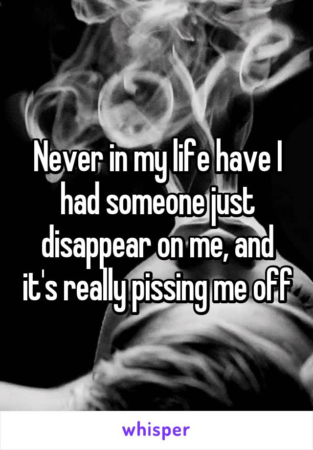 Never in my life have I had someone just disappear on me, and it's really pissing me off