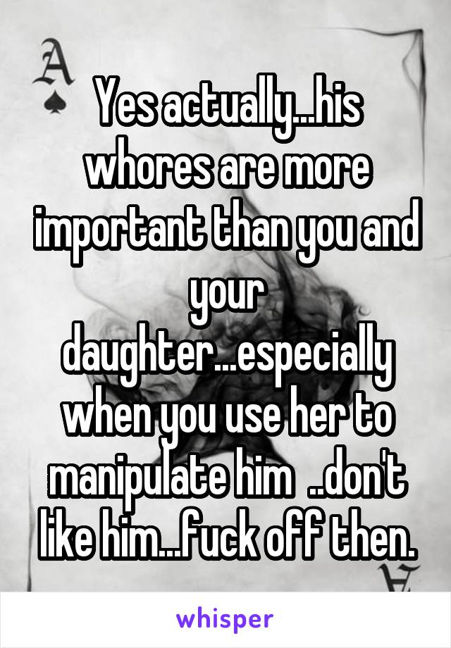 Yes actually...his whores are more important than you and your daughter...especially when you use her to manipulate him  ..don't like him...fuck off then.