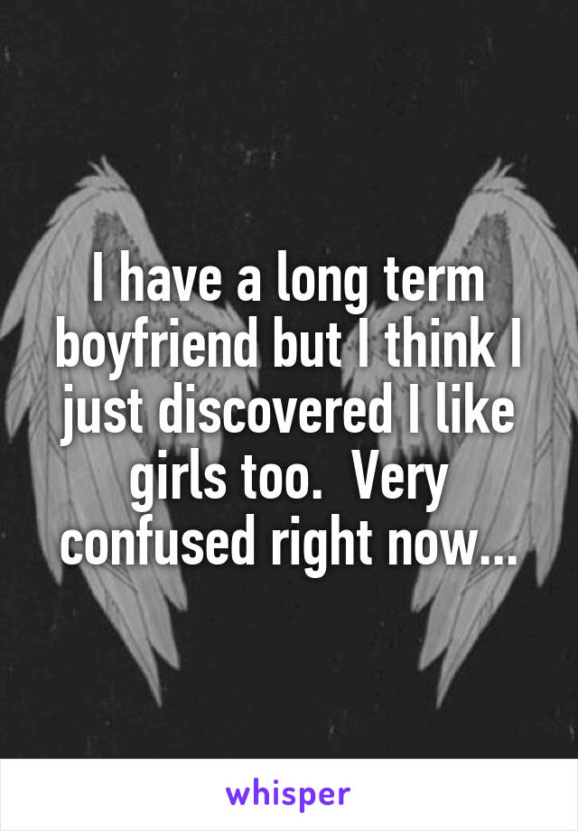 I have a long term boyfriend but I think I just discovered I like girls too.  Very confused right now...
