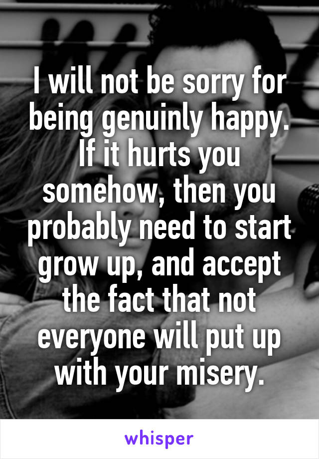 I will not be sorry for being genuinly happy. If it hurts you somehow, then you probably need to start grow up, and accept the fact that not everyone will put up with your misery.