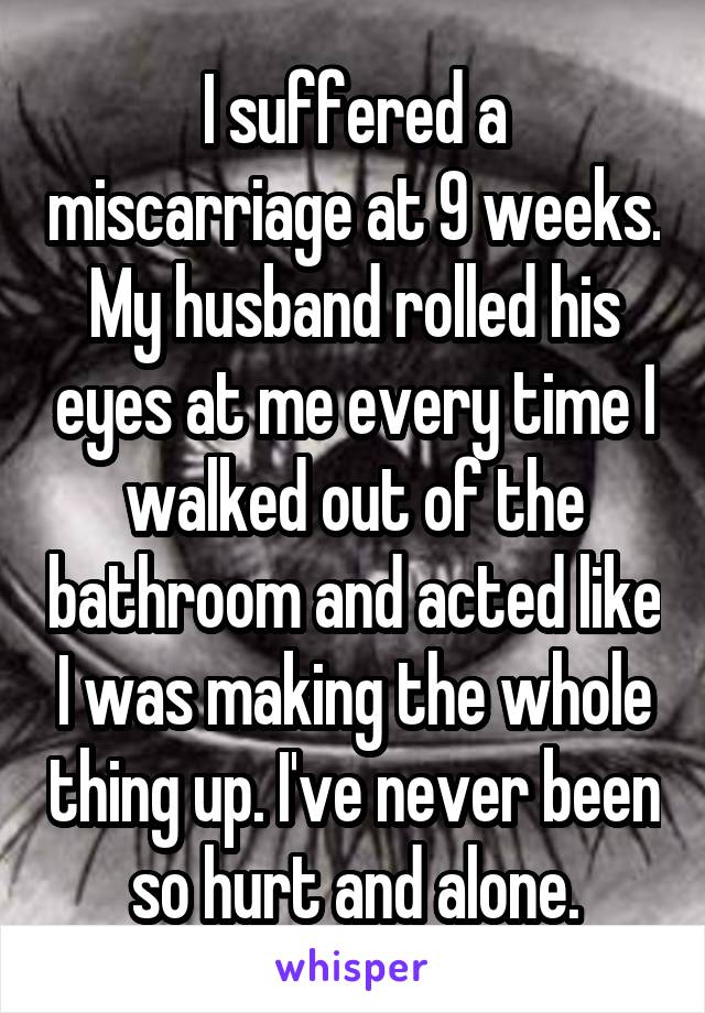 I suffered a miscarriage at 9 weeks. My husband rolled his eyes at me every time I walked out of the bathroom and acted like I was making the whole thing up. I've never been so hurt and alone.