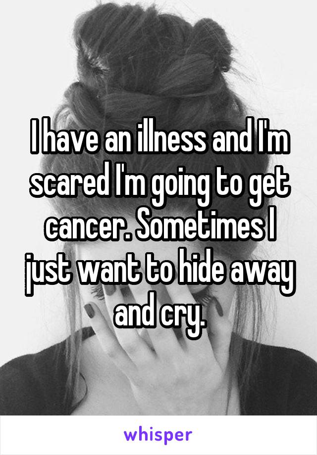 I have an illness and I'm scared I'm going to get cancer. Sometimes I just want to hide away and cry.