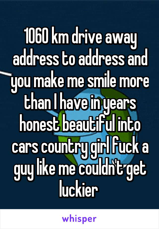 1060 km drive away address to address and you make me smile more than I have in years honest beautiful into cars country girl fuck a guy like me couldn't get luckier 