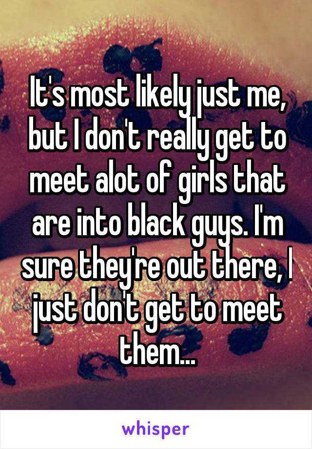 It's most likely just me, but I don't really get to meet alot of girls that are into black guys. I'm sure they're out there, I just don't get to meet them...