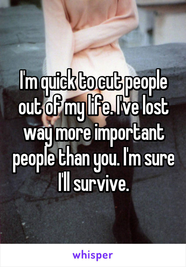 I'm quick to cut people out of my life. I've lost way more important people than you. I'm sure I'll survive.