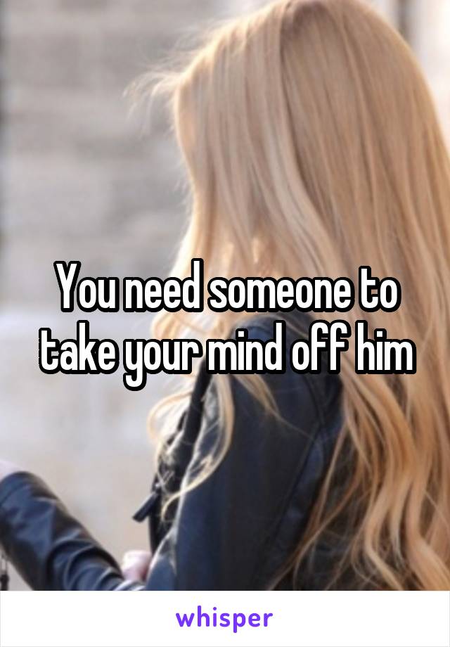 You need someone to take your mind off him