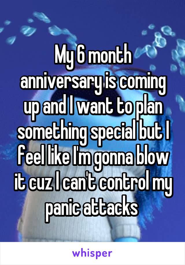 My 6 month anniversary is coming up and I want to plan something special but I feel like I'm gonna blow it cuz I can't control my panic attacks 