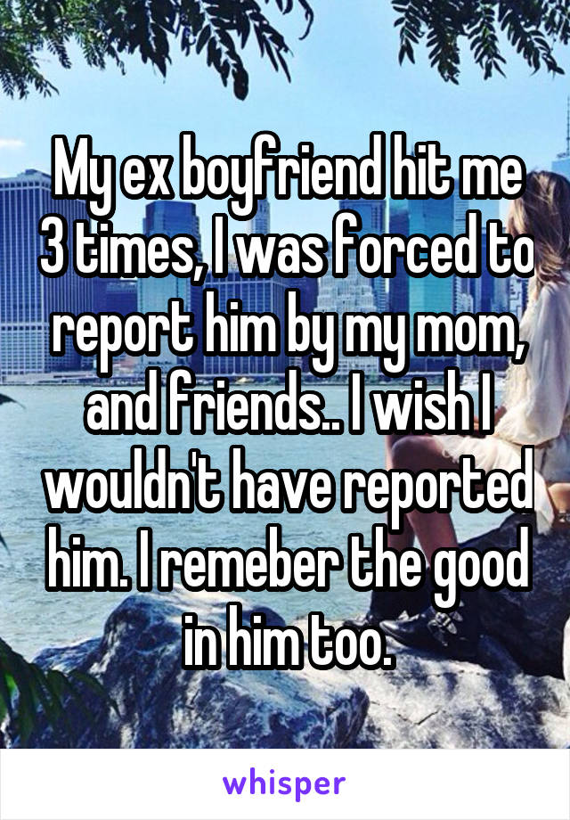 My ex boyfriend hit me 3 times, I was forced to report him by my mom, and friends.. I wish I wouldn't have reported him. I remeber the good in him too.