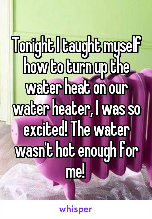 Tonight I taught myself how to turn up the water heat on our water heater, I was so excited! The water wasn't hot enough for me! 