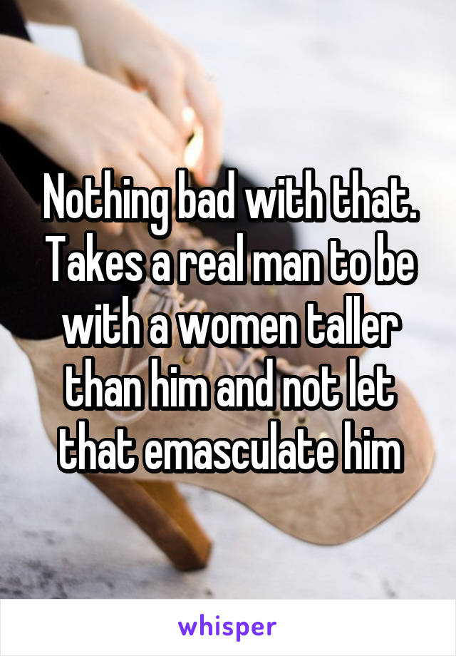 Nothing bad with that. Takes a real man to be with a women taller than him and not let that emasculate him