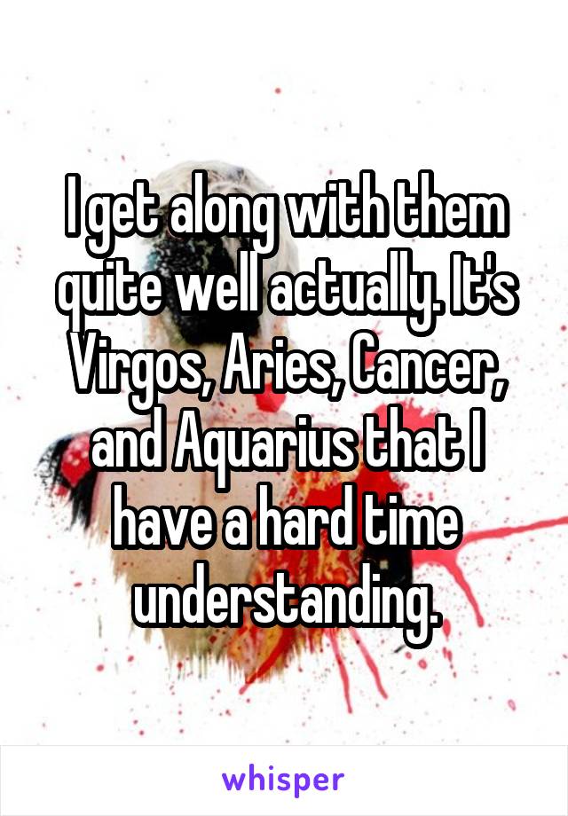 I get along with them quite well actually. It's Virgos, Aries, Cancer, and Aquarius that I have a hard time understanding.
