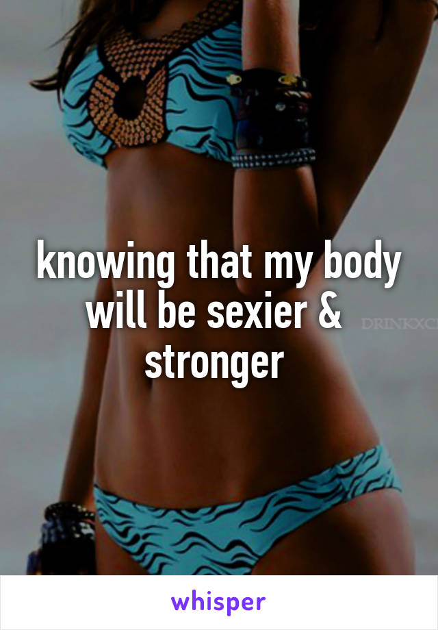 knowing that my body will be sexier &  stronger 