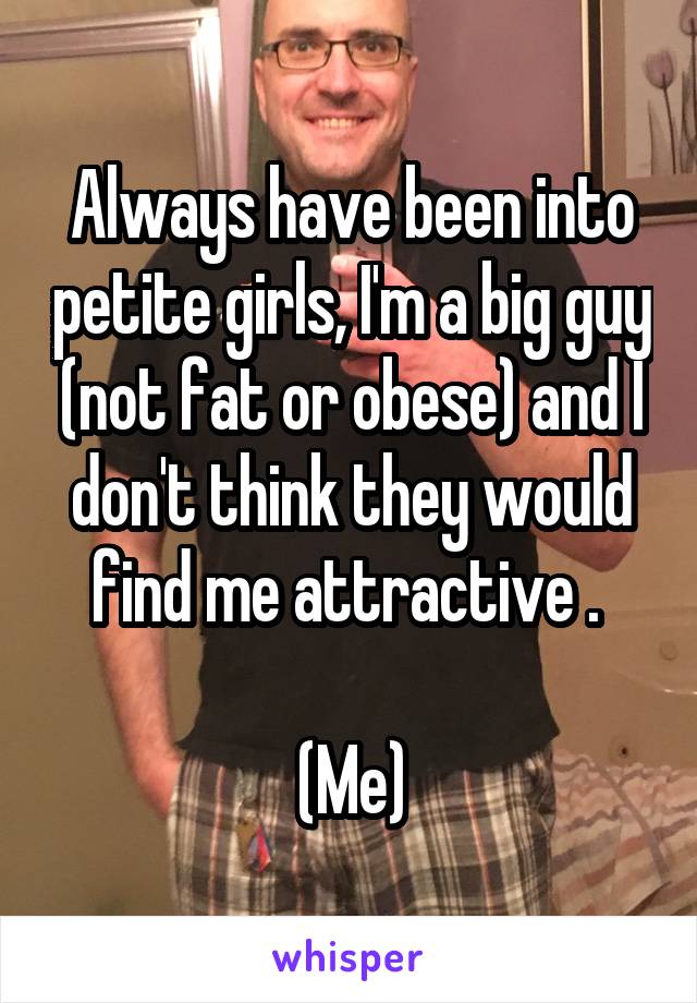 Always have been into petite girls, I'm a big guy (not fat or obese) and I don't think they would find me attractive . 

(Me)