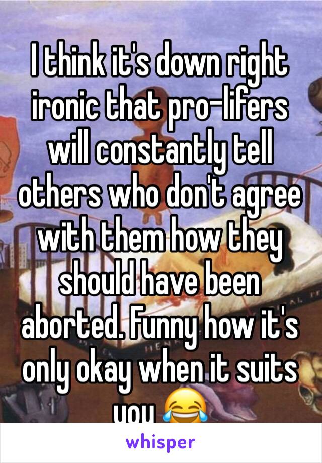 I think it's down right ironic that pro-lifers will constantly tell others who don't agree with them how they should have been aborted. Funny how it's only okay when it suits you 😂
