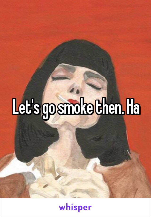 Let's go smoke then. Ha