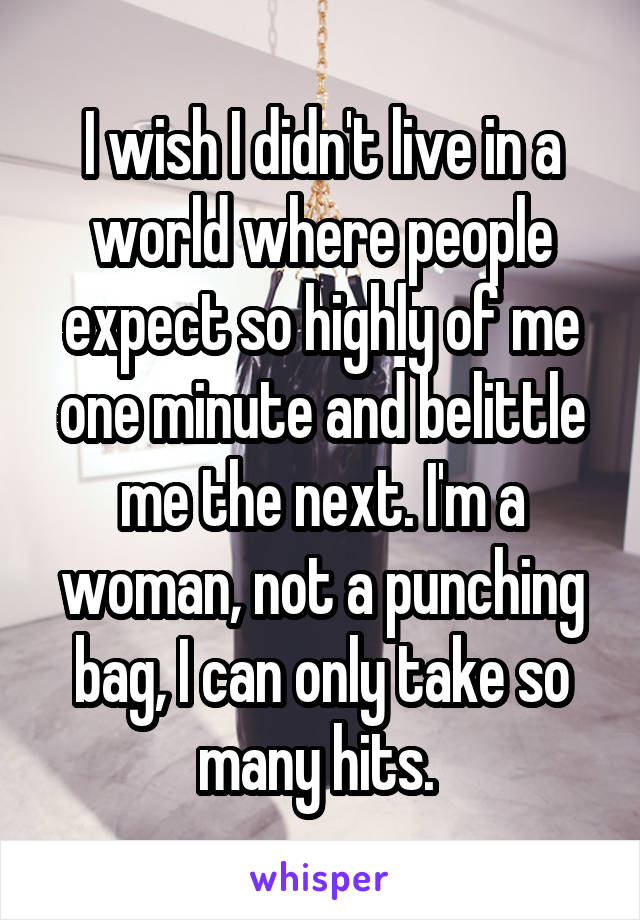 I wish I didn't live in a world where people expect so highly of me one minute and belittle me the next. I'm a woman, not a punching bag, I can only take so many hits. 
