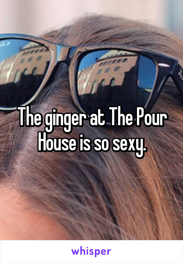 The ginger at The Pour House is so sexy.