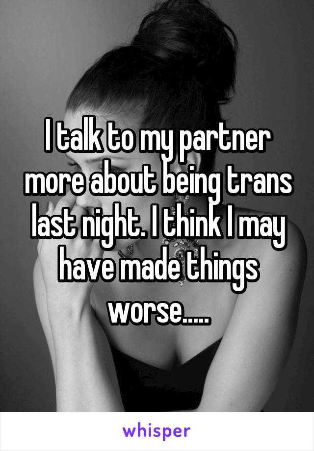 I talk to my partner more about being trans last night. I think I may have made things worse.....