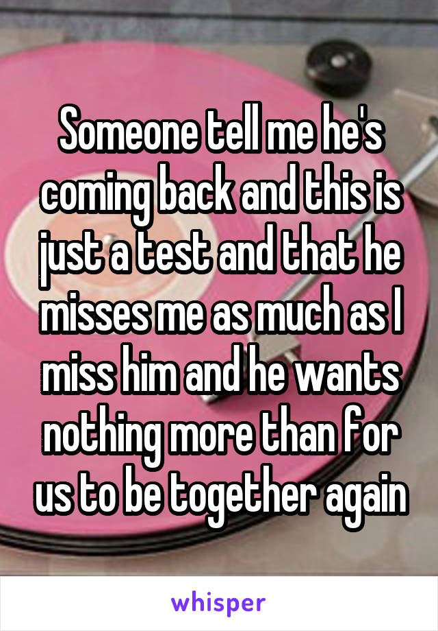 Someone tell me he's coming back and this is just a test and that he misses me as much as I miss him and he wants nothing more than for us to be together again