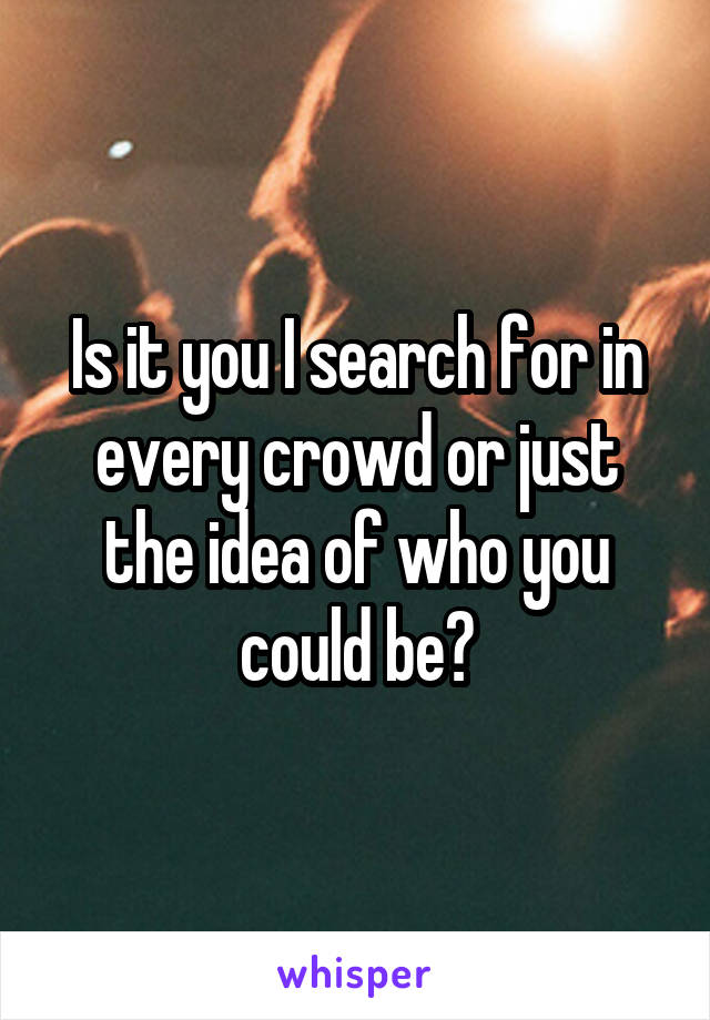 Is it you I search for in every crowd or just the idea of who you could be?