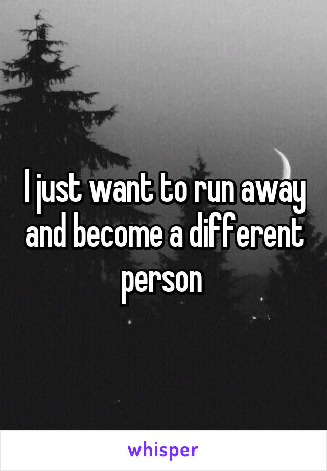 I just want to run away and become a different person 