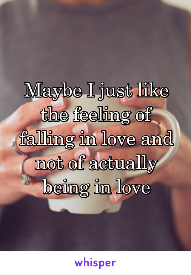 Maybe I just like the feeling of falling in love and not of actually being in love