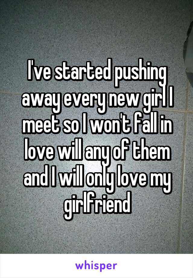 I've started pushing away every new girl I meet so I won't fall in love will any of them and I will only love my girlfriend