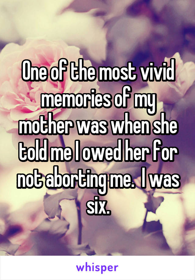 One of the most vivid memories of my mother was when she told me I owed her for not aborting me.  I was six.