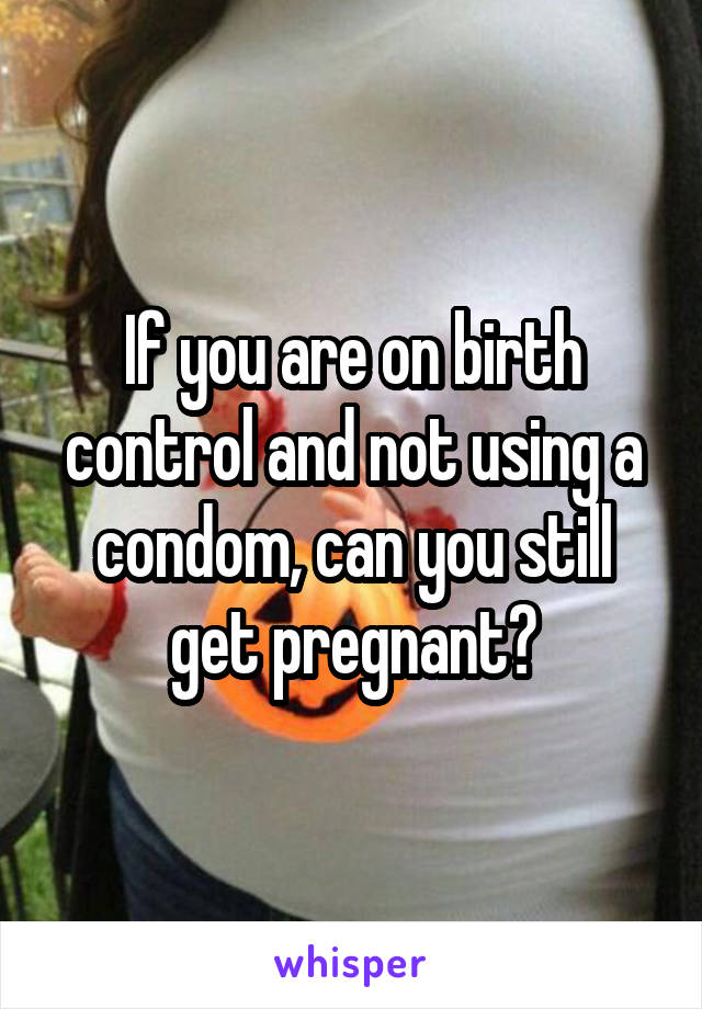 If you are on birth control and not using a condom, can you still get pregnant?