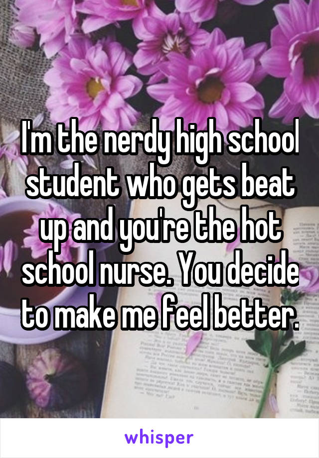 I'm the nerdy high school student who gets beat up and you're the hot school nurse. You decide to make me feel better.
