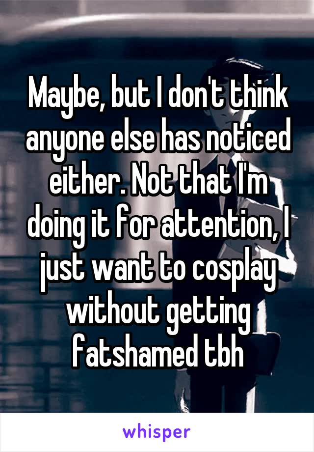 Maybe, but I don't think anyone else has noticed either. Not that I'm doing it for attention, I just want to cosplay without getting fatshamed tbh