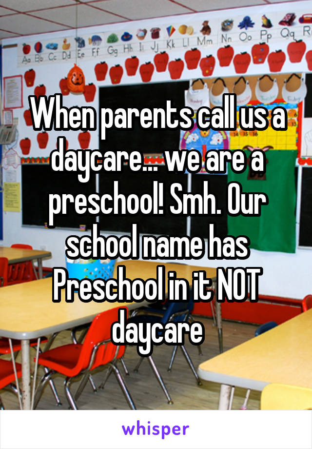 When parents call us a daycare... we are a preschool! Smh. Our school name has Preschool in it NOT daycare